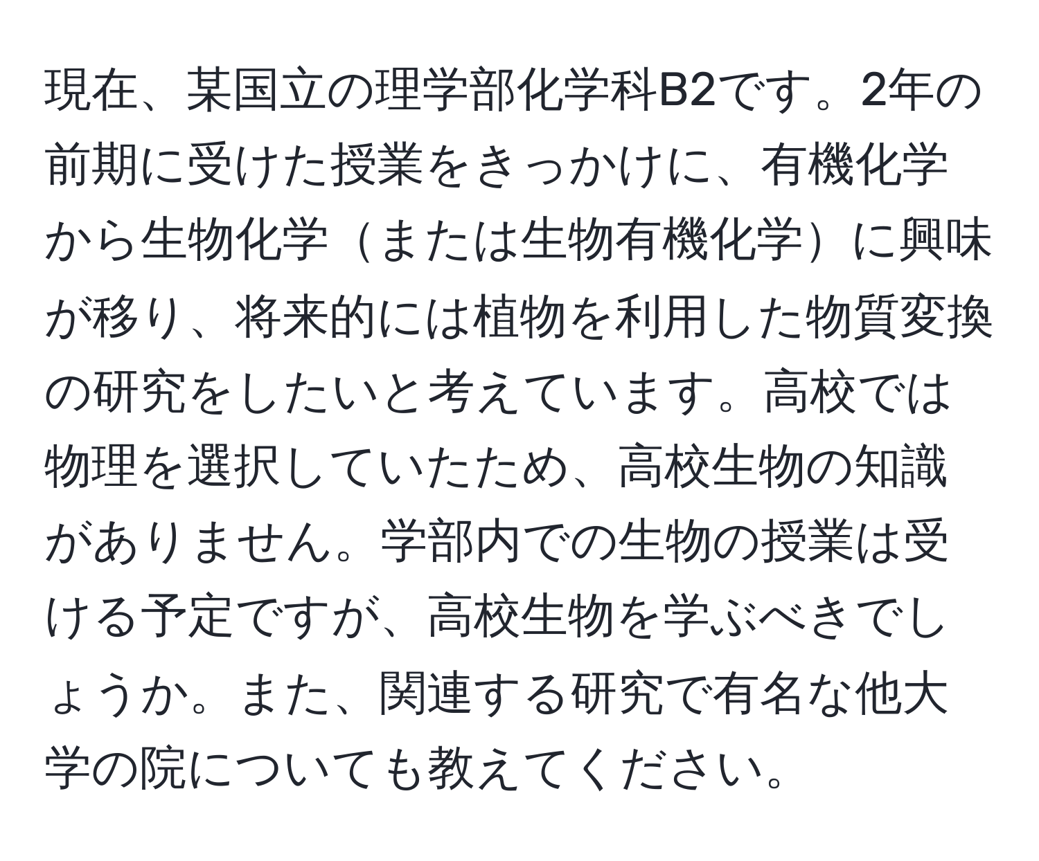 現在、某国立の理学部化学科B2です。2年の前期に受けた授業をきっかけに、有機化学から生物化学または生物有機化学に興味が移り、将来的には植物を利用した物質変換の研究をしたいと考えています。高校では物理を選択していたため、高校生物の知識がありません。学部内での生物の授業は受ける予定ですが、高校生物を学ぶべきでしょうか。また、関連する研究で有名な他大学の院についても教えてください。