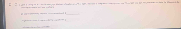 Colin is taking out a $145,000 mortgage. His bank offers him an APR of 4.25%. He wants to compare monthly payments on a 20 - and a 30 year loan. Find, to the nearest dollar, the difference in the 
monthly payments for these two loans
20-year loan monthly payment, to the nearest cest. $_
30-year loan monthly payment, to the nearest cent. !_ 
Difference in monthly payments $ _