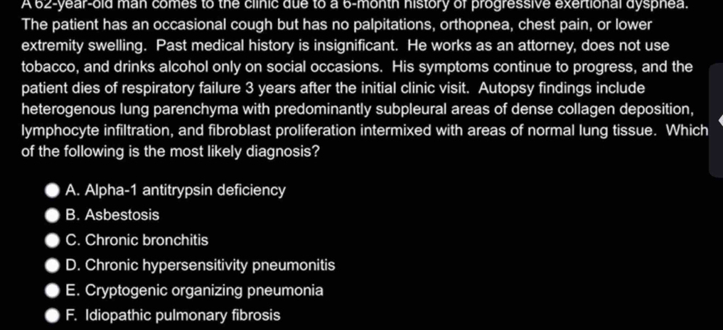 A 62-year-old man comes to the clinic due to a 6-month history of progressive exertional dysphea.
The patient has an occasional cough but has no palpitations, orthopnea, chest pain, or lower
extremity swelling. Past medical history is insignificant. He works as an attorney, does not use
tobacco, and drinks alcohol only on social occasions. His symptoms continue to progress, and the
patient dies of respiratory failure 3 years after the initial clinic visit. Autopsy findings include
heterogenous lung parenchyma with predominantly subpleural areas of dense collagen deposition,
lymphocyte infiltration, and fibroblast proliferation intermixed with areas of normal lung tissue. Which
of the following is the most likely diagnosis?
A. Alpha-1 antitrypsin deficiency
B. Asbestosis
C. Chronic bronchitis
D. Chronic hypersensitivity pneumonitis
E. Cryptogenic organizing pneumonia
F. Idiopathic pulmonary fibrosis