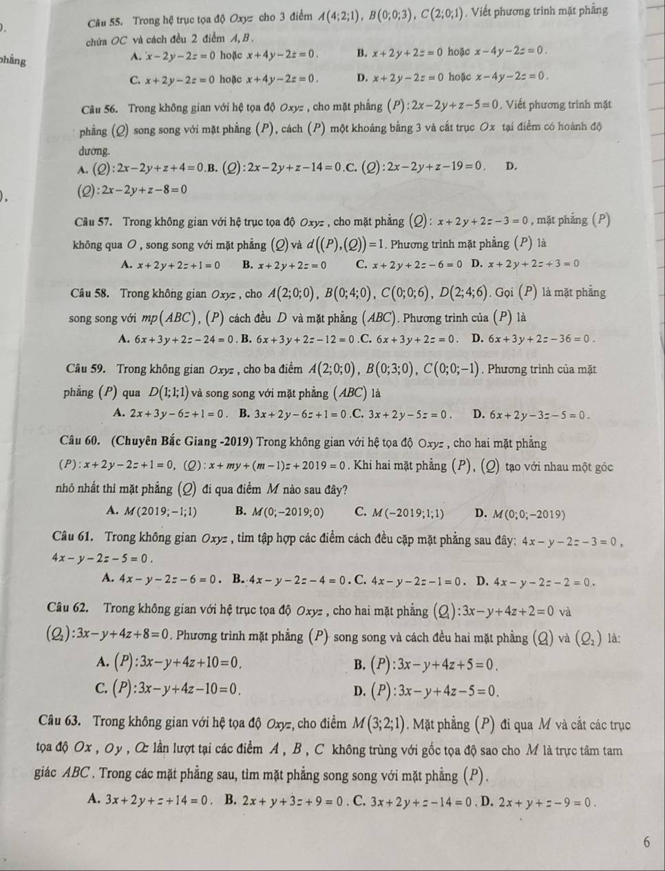 )
Câu 55. Trong hệ trục tọa độ Oxyz cho 3 điểm A(4;2;1),B(0;0;3),C(2;0;1) , Viết phương trình mặt phẳng
chứa OC và cách đều 2 điểm A, B .
A. x-2y-2z=0 hoặc x+4y-2z=0. B. x+2y+2z=0 hoặc x-4y-2z=0.
phẳng C. x+2y-2z=0 hoặc x+4y-2z=0.
D. x+2y-2z=0 hoặc x-4y-2z=0.
Câu 56. Trong không gian với hệ tọa độ Oxyz , cho mặt phẳng (P):2x-2y+z-5=0. Viết phương trình mặt
phẳng (Q) song song với mặt phẳng (P), cách (P) một khoảng bằng 3 và cắt trục Ox tại điểm có hoành độ
dường.
A. (C ):2x-2y+z+4=0. .B. (C ):2x-2y+z-14=0 .c. (Q) ):2x-2y+z-19=0 D.
(Q):2x-2y+z-8=0
Câu 57. Trong không gian với hệ trục tọa độ Oxyz , cho mặt phẳng (Q) : x+2y+2z-3=0 , mặt phẳng (P)
không qua O , song song với mặt phẳng (Q) và d((P),(Q))=1. Phương trình mặt phẳng (P) là
A. x+2y+2z+1=0 B. x+2y+2z=0 C. x+2y+2z-6=0 D. x+2y+2z+3=0
Câu 58. Trong không gian Oxyz , cho A(2;0;0),B(0;4;0),C(0;0;6),D(2;4;6). Gọi (P) là mặt phẳng
song song với mp(ABC),(P) cách đều D và mặt phẳng (ABC). Phương trình của (P) là
A. 6x+3y+2z-24=0. B. 6x+3y+2z-12=0.C.6x+3y+2z=0 D. 6x+3y+2z-36=0.
Câu 59. Trong không gian Oxyz , cho ba điểm A(2;0;0),B(0;3;0),C(0;0;-1). Phương trình của mặt
phẳng (P) qua D(1;1;1) và song song với mặt phẳng (ABC) là
A. 2x+3y-6z+1=0. B. 3x+2y-6z+1=0 .C. 3x+2y-5z=0. D. 6x+2y-3z-5=0.
Câu 60. (Chuyên Bắc Giang -2019) Trong không gian với hệ tọa độ Oxyz , cho hai mặt phẳng
( ):x+2y-2z+1=0 , (2): x+my+(m-1)z+2019=0. Khi hai mặt phẳng (P), (Q) tạo với nhau một góc
nhỏ nhất thì mặt phẳng (Q) đi qua điềm M nào sau đây?
A. M(2019;-1;1) B. M(0;-2019;0) C. M(-2019;1;1) D. M(0;0;-2019)
Câu 61. Trong không gian Oxyz *, tim tập hợp các điểm cách đều cặp mặt phẳng sau đây: 4x-y-2z-3=0,
4x-y-2z-5=0.
A. 4x-y-2z-6=0. B. 4x-y-2z-4=0. C. 4x-y-2z-1=0. D. 4x-y-2z-2=0..
Câu 62. Trong không gian với hệ trục tọa độ Oxyz , cho hai mặt phẳng (Q):3x-y+4z+2=0 và
(Q_2):3x-y+4z+8=0 0. Phương trình mặt phẳng (P) song song và cách đều hai mặt phẳng (Q) và (Q_2) là:
A. (P):3x-y+4z+10=0, B. (P):3x-y+4z+5=0.
C. (P):3x-y+4z-10=0. D. (P):3x-y+4z-5=0.
Câu 63. Trong không gian với hệ tọa độ Oxyz, cho điểm M(3;2;1). Mặt phẳng (P) đi qua M và cắt các trục
tọa độ Ox , Oy , O: lần lượt tại các điểm A , B , C không trùng với gốc tọa độ sao cho M là trực tâm tam
giác ABC . Trong các mặt phẳng sau, tìm mặt phẳng song song với mặt phẳng (P).
A. 3x+2y+z+14=0. B. 2x+y+3z+9=0. C. 3x+2y+z-14=0. D. 2x+y+z-9=0.
6