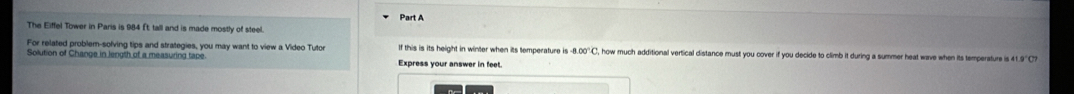 The Eiffel Tower in Paris is 984 ft; tall and is made mostly of steel. 
For related problem-sofving tips and strategies, you may want to view a Video Tyto If this is its height in winter when its temperature is 8.00°C how much additional vertical distance must you cover if you decide to climb it during a summer heat wave when its temperature is 41.9"C
Solution of Change in length of a measuring tape Express your answer in feet.