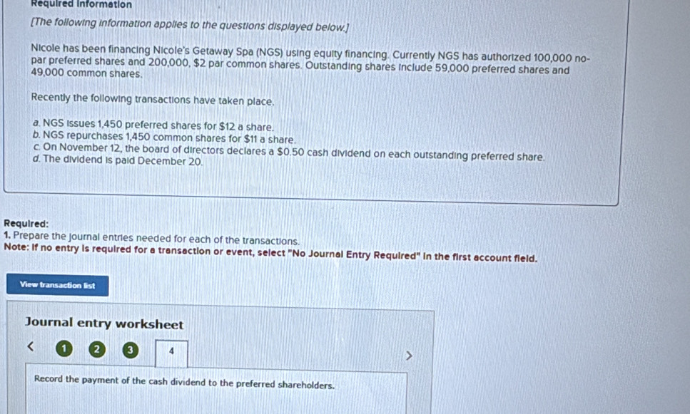 Required Information 
[The following information applies to the questions displayed below.] 
Nicole has been financing Nicole's Getaway Spa (NGS) using equity financing. Currently NGS has authorized 100,000 no- 
par preferred shares and 200,000, $2 par common shares. Outstanding shares include 59,000 preferred shares and
49,000 common shares 
Recently the following transactions have taken place, 
a. NGS Issues 1,450 preferred shares for $12 a share. 
b. NGS repurchases 1,450 common shares for $11 a share. 
c. On November 12, the board of directors declares a $0.50 cash dividend on each outstanding preferred share. 
d. The dividend is paid December 20. 
Required: 
1, Prepare the journal entries needed for each of the transactions. 
Note: If no entry is required for a transaction or event, select "No Journal Entry Required" in the first account field. 
View transaction list 
Journal entry worksheet
1 2 3 4
Record the payment of the cash dividend to the preferred shareholders.