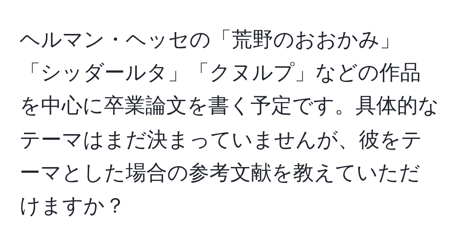 ヘルマン・ヘッセの「荒野のおおかみ」「シッダールタ」「クヌルプ」などの作品を中心に卒業論文を書く予定です。具体的なテーマはまだ決まっていませんが、彼をテーマとした場合の参考文献を教えていただけますか？