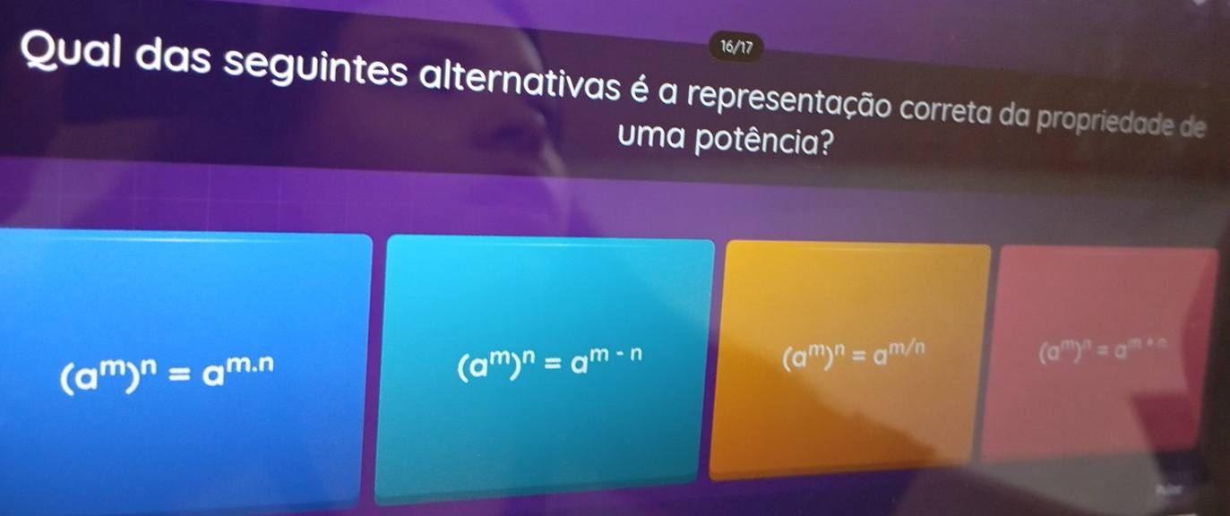 16/17
Qual das seguintes alternativas é a representação correta da propriedade de
uma potência?
(a^m)^n=a^(m.n)
(a^m)^n=a^(m-n)
(a^m)^n=a^(m/n)
(a^m)^n=a^(m+n)