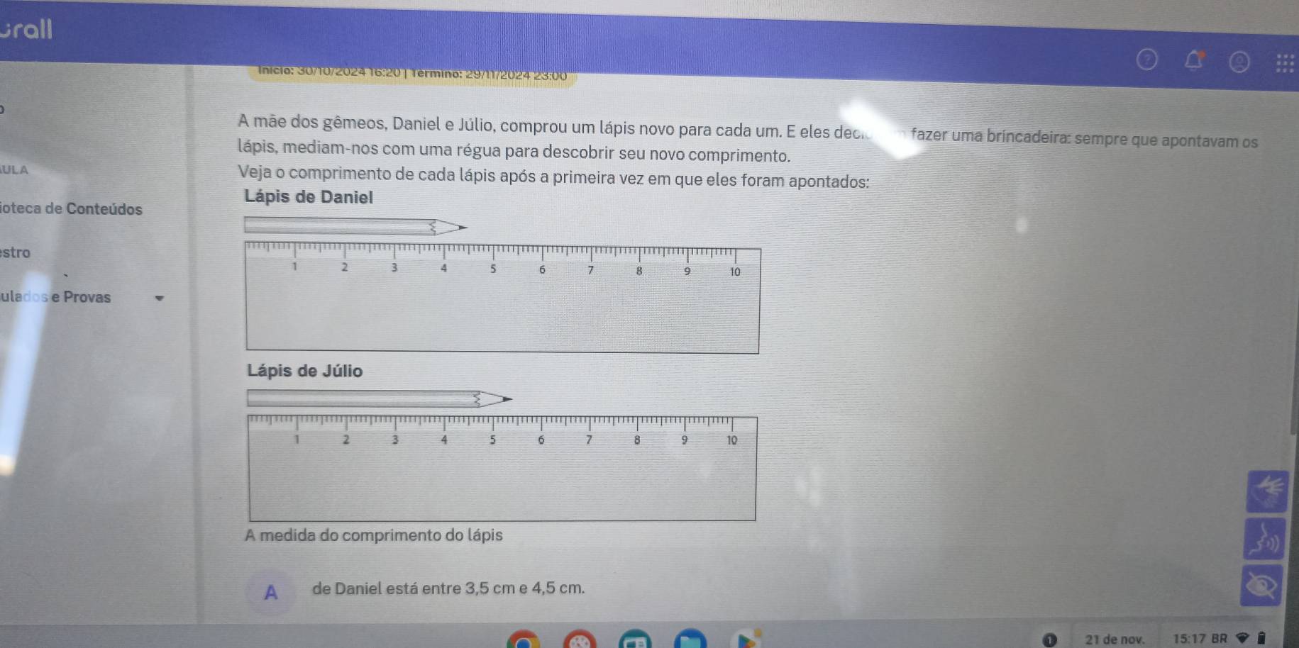 Grall 
Inicio: 30/10/2024 16:20 | Término: 29/11/2024 23:00 
A mãe dos gêmeos, Daniel e Júlio, comprou um lápis novo para cada um. E eles decioom fazer uma brincadeira: sempre que apontavam os 
lápis, mediam-nos com uma régua para descobrir seu novo comprimento. 
ULA Veja o comprimento de cada lápis após a primeira vez em que eles foram apontados: 
Lápis de Daniel 
ioteca de Conteúdos 
stro 
ulados e Provas 
Lápis de Júlio
1 2 3 4 5 6 7 8 9 10
A medida do comprimento do lápis 
A de Daniel está entre 3,5 cm e 4,5 cm. 
21 de nov. 15:17 BR