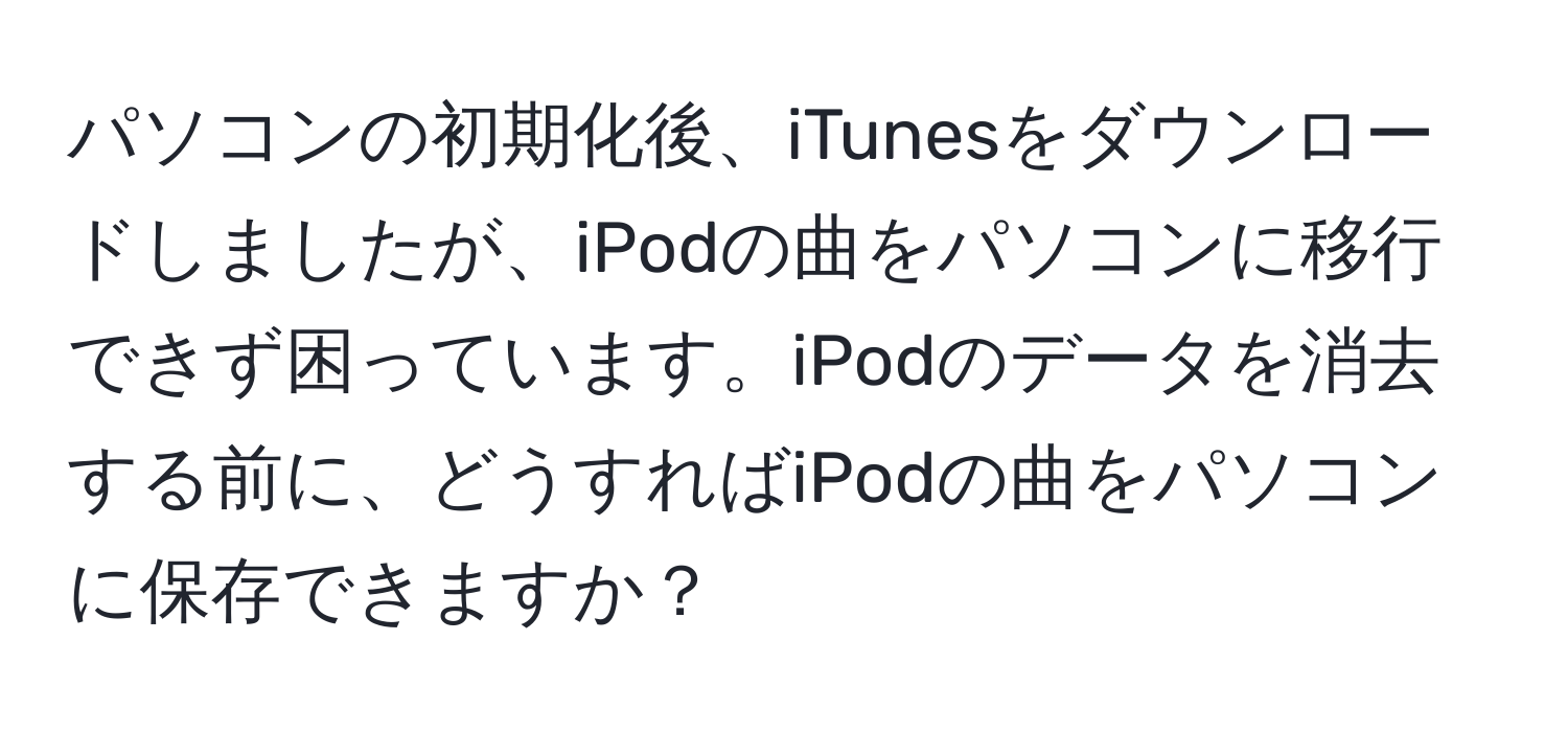 パソコンの初期化後、iTunesをダウンロードしましたが、iPodの曲をパソコンに移行できず困っています。iPodのデータを消去する前に、どうすればiPodの曲をパソコンに保存できますか？