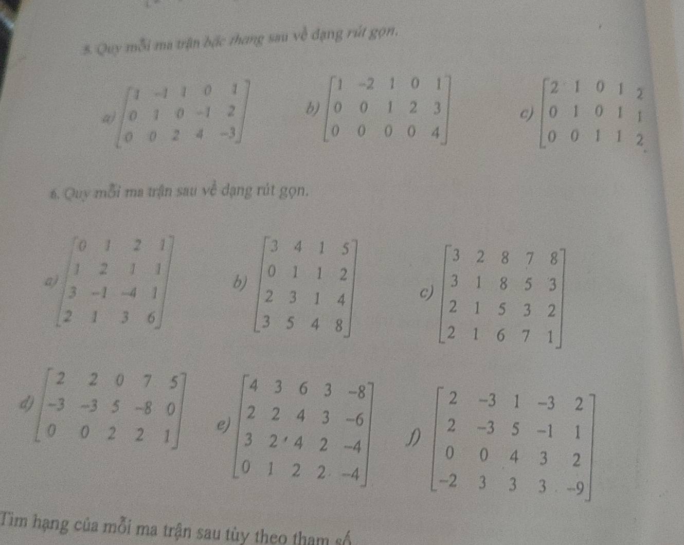 Quy mỗi ma trận bậc thang sau về đạng rút gọn,
a beginbmatrix 1&-1&1&0&1 0&1&0&-1&2 0&0&2&4&-3endbmatrix b beginbmatrix 1&-2&1&0&1 0&0&1&2&3 0&0&0&0&4endbmatrix beginbmatrix 2&1&0&1&2 0&1&0&1&1 0&0&1&1&2endbmatrix
c)
6. Quy mỗi ma trận sau về dạng rút gọn.
beginbmatrix 0&1&2&1 1&2&1&1 3&-1&-4&1 2&1&3&6endbmatrix b
c
d beginbmatrix 2&2&0&7&5 -3&-3&5&-8&0 0&0&2&2&1endbmatrix e beginbmatrix 4&3&6&3&-8 2&2&4&3&-6 3&2&4&2&-4 0&1&2&2&-4endbmatrix D beginbmatrix 2&-3&1&-3&2 2&-3&5&-1&1 0&0&4&3&2 -2&3&3&3&-9endbmatrix
Tim hạng của mỗi ma trận sau tùy theo tham số