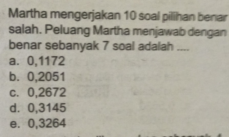 Martha mengerjakan 10 soal pilihan benar
salah. Peluang Martha menjawab dengan
benar sebanyak 7 soal adalah ....
a. 0,1172
b. 0,2051
c. 0,2672
d. 0,3145
e. 0,3264