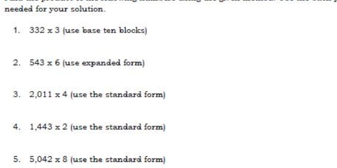 needed for your solution. 
1. 332* 3 use base ten blocks) 
2. 543* 6 (use expanded form) 
3. 2,011* 4 (use the standard form) 
4. 1,443* 2 (use the standard form) 
5. 5,042* 8 (use the standard form)