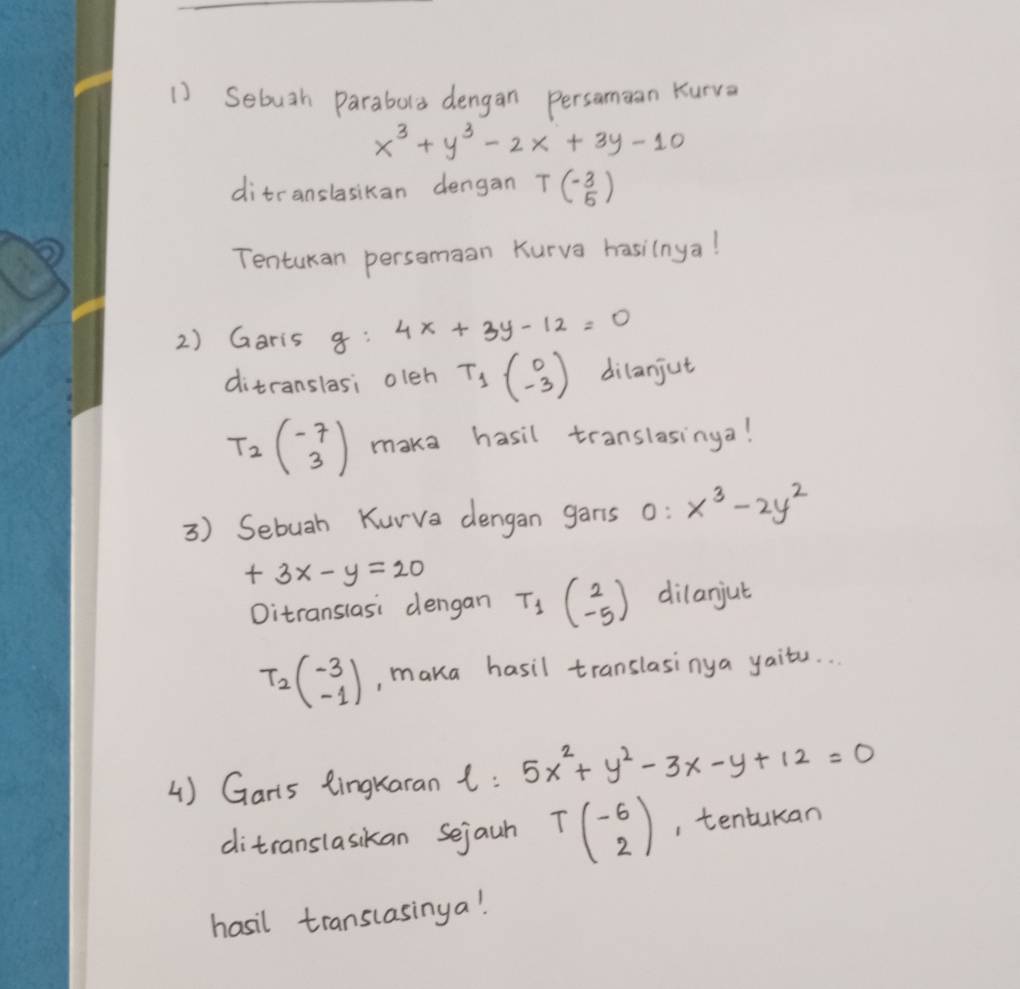 Sebuth parabola dengan persamean Kurva
x^3+y^3-2x+3y-10
ditranslasikan dengan T(- 3/5 )
Tentukan persomaan Kurva hasilnya! 
2) Garis g:4x+3y-12=0
ditranslasi oleh T_1beginpmatrix 0 -3endpmatrix dilanjut
T_2beginpmatrix -7 3endpmatrix maka hasil translasinga! 
3) Sebuah Kurva dengan gans O:x^3-2y^2
+3x-y=20 T_1beginpmatrix 2 -5endpmatrix dilanjut 
Oitranslasi dengan
T_2beginpmatrix -3 -1endpmatrix , maka hasil translasinya yaits. . 
4) Garts tingkaran t: 5x^2+y^2-3x-y+12=0
ditranslasikan sejaun Tbeginpmatrix -6 2endpmatrix , tentukan 
hasil translasinga!