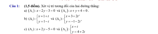 (1,5 điễm). Xét vị trí tương đổi của hai đường thẳng:
a) (△ _1):x-2y-3=0 và (△ _2):x+y+4=0. 
b) (Delta _1):beginarrayl x=1+t y=1-tendarray. và (△ _2):beginarrayl x=3+2t' y=-1-2t'endarray.
c) (A_1):x+2y-5=0 và (A_2):beginarrayl x=t y=4+2tendarray.