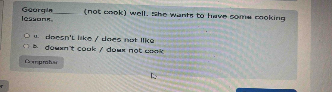 Georgia_ (not cook) well. She wants to have some cooking
lessons.
a. doesn't like / does not like
b. doesn't cook / does not cook
Comprobar
r