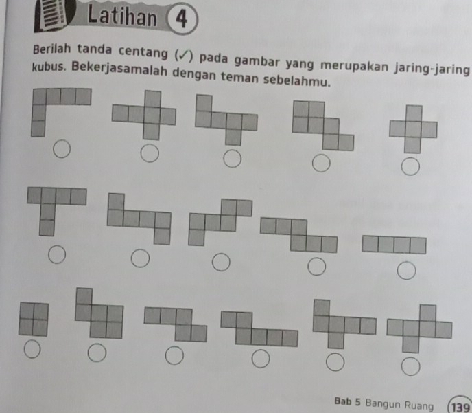 Latihan 4 
Berilah tanda centang (✓) pada gambar yang merupakan jaring-jaring 
kubus. Bekerjasamalah dengan teman sebelahmu. 
Bab 5 Bangun Ruang 139