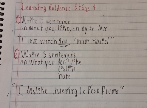 Learning Evidence Stagc 4 
Wrere S sentence 
on what you, like, en, oy or love 
I love watching horror nougel" 
②Wrere Ssentences 
on what you don't like 
deslere 
hate 
I desleke lestening to Peso Pluma "