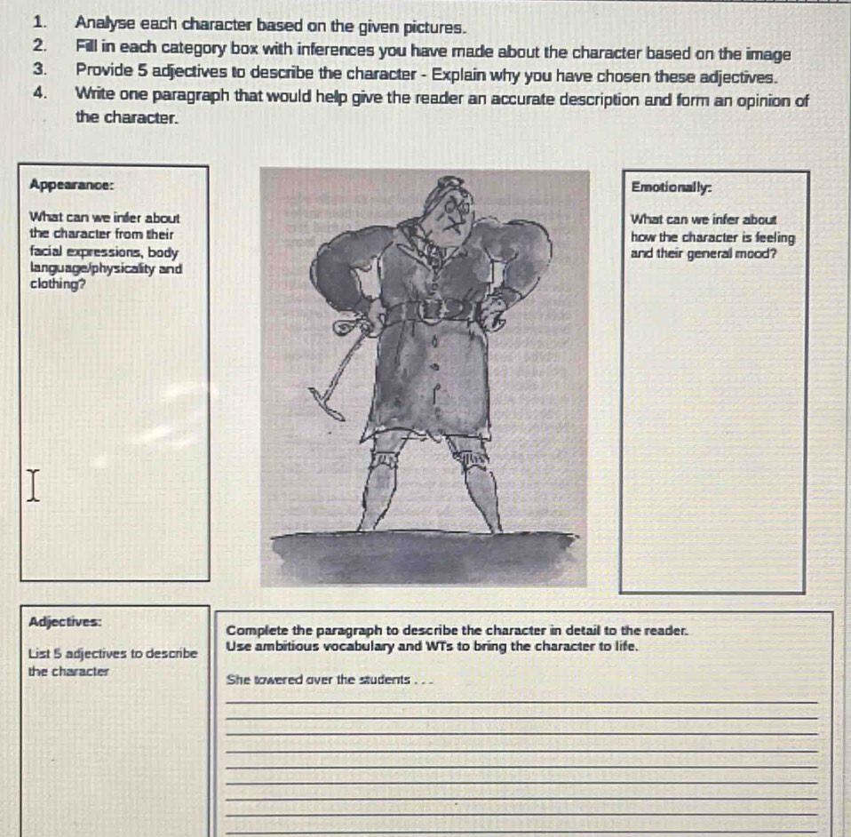 Anallyse each character based on the given pictures. 
2. Fill in each category box with inferences you have made about the character based on the image 
3. Provide 5 adjectives to describe the character - Explain why you have chosen these adjectives. 
4. Write one paragraph that would help give the reader an accurate description and form an opinion of 
the character. 
Appearance: Emotionally: 
What can we infer about What can we infer about 
the character from their how the character is feeling 
facial expressions, body and their general mood? 
language/physicality and 
clothing? 
Adjectives: 
Complete the paragraph to describe the character in detail to the reader. 
List 5 adjectives to describe Use ambitious vocabulary and WTs to bring the character to life. 
the character She towered over the students . . . 
_ 
_ 
_ 
_ 
_ 
_ 
_ 
_ 
_