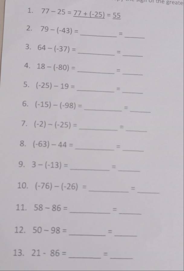 gh of the greate 
1. 77-25=_ 77+(-25)=_ 55
_ 
2. 79-(-43)= _ 
= 
_ 
3. 64-(-37)=
_= 
_ 
4. 18-(-80)=
_= 
5. (-25)-19=
__= 
_ 
6. (-15)-(-98)= _ 
= 
_ 
7. (-2)-(-25)= _ 
= 
8. (-63)-44= _=_ 
_ 
9. 3-(-13)= _ =
10. (-76)-(-26)= _=_ 
_ 
11. 58-86=
_= 
_ 
12. 50-98=
_= 
_ 
13. 21-86=
_=