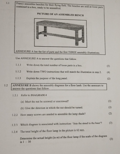 1.1 Franco assembles benches for their flying field. The benches are sold as loose parts 
contained in a box, ready to be assembled. 
PICTURE OF AN ASSEMBLED BENCH 
ANNEXURE A has the list of parts and the first THREE assembly illustrations. 
Use ANNEXURE A to answer the questions that follow. 
1.1.1 Write down the total nomber of loose parts in a box. (2) 
1.1.2 Write down TWO instructions that will match the illustration in step 2. (4) 
1.1.3 Explain the purpose of the long panel (2) 
1.2 ANNEXURE B shows the assembly diagrams for a floor lamb. Use the annexare to 
answer the questions that follow. 
1.2.1 Refer to DIAGRAM 4 
(a) Must the nut be screwed or unscrewed? (2) 
(b) Give the direction in which the nut should be turned. (2) 
1.2.2 How many screws are needed to assemble the lamp shade? (2) 
1.2.3 Which diagram is associated with instraction: ‘Join the stand to the base’? (2) 
1.2.4 The total height of the floor lamp in the picture is 62 mm. 
Determine the actual height (in m) of the floor lamp if the scale of the diagram 
is 1:30 (3)