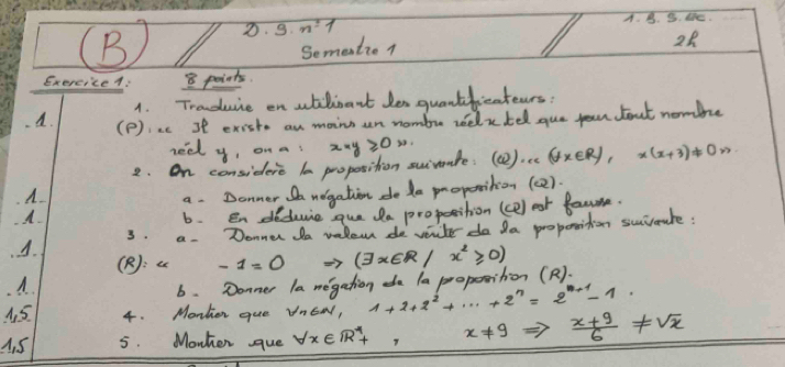 2· 3· n=1
A. B. 5. lhe.
Semention
28
ExerciceA: 8 points.
1. Traduuie en atilinant Jes quantfieateurs?
A. (P):ac st existo an maino an nombre relxtel gue jour bout nombe
heel y, on a 
2. On considere la proposition suivmnte: x*y≥slant 0w. (). (forall x∈ R),x(x+3)!= 0n
A
a. Donner negation do de proposition (c2).
6. en deduie que da proposition (ce) est faume
A. 3. a. Donner da vale de veuter do da properition suivaule :
(R):a -1=0 (exists x∈ R/x^2≥slant 0)
A
6. Donner la megation da 1a proposition ().
A. 5 4. Monher que VnEW, 1+2+2^2+·s +2^n=2^(n+1)-1
4. 5 5. Monhen gue forall x∈ R^*+, x!= 9  (x+9)/6 != sqrt(x)