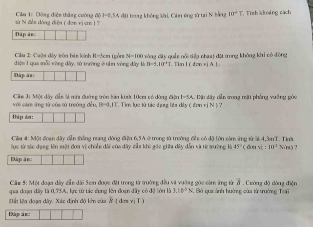 Dòng điện thắng cường độ I=0.5A đặt trong không khí. Cảm ứng từ tại N bằng 10^(-6)T. Tính khoảng cách 
từ N đến dòng điện ( đơn vị cm ) ? 
Đáp án: 
Câu 2: Cuộn dây tròn bán kính R=5cm (gồm N=100 vòng dây quấn nối tiếp nhau) đặt trong không khí có dòng 
điện I qua mỗi vòng dây, từ trường ở tâm vòng dây là B=5.10^(-4)T. Tìm I ( đơn viA ). 
Đáp án: 
Câu 3: Một dây dẫn là nửa đường tròn bán kính 10cm có dòng điện I=5A. Đặt dây dẫn trong mặt phẳng vuông góc 
với cảm ứng từ của từ trường đều, B=0,IT T. Tìm lực từ tác dụng lên dây ( đơn vị N ) ? 
Đáp án: 
Câu 4: Một đoạn dây dẫn thằng mang dòng điện 6, 5A ở trong từ trường đều có độ lớn cảm ứng từ là 4,3mT. Tính 
lực từ tác dụng lên một đơn vị chiều dài của dây dẫn khi góc giữa dây dẫn và từ trường là 45° ( đơn vj : 10^(-2)N/m) ? 
Đáp án: 
Câu 5: Một đoạn dây dẫn dài 5cm được đặt trong từ trường đều và vuông góc cảm ứng từ overline B. Cường độ dòng điện 
qua đoạn dây là 0,75A, lực từ tác dụng lên đoạn dây có độ lớn là 3.10^(-3)N Bỏ qua ảnh hưởng của từ trường Trái 
Đất lên đoạn dây. Xác định độ lớn của overline B ( dơn vị T ) 
Đáp án: