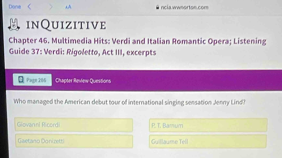 Done r > AA ncia.wwnorton.com
inQuizitive
Chapter 46. Multimedia Hits: Verdi and Italian Romantic Opera; Listening
Guide 37: Verdi: Rigoletto, Act III, excerpts
Page 286 Chapter Review Questions
Who managed the American debut tour of international singing sensation Jenny Lind?
Giovanni Ricordi P. T. Barnum
Gaetano Donizetti Guillaume Tell