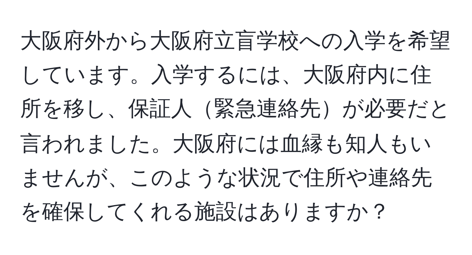 大阪府外から大阪府立盲学校への入学を希望しています。入学するには、大阪府内に住所を移し、保証人緊急連絡先が必要だと言われました。大阪府には血縁も知人もいませんが、このような状況で住所や連絡先を確保してくれる施設はありますか？