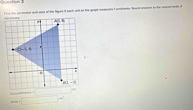 Find the perimeter and area of the figure if each unit on the graph measures 1 centimeter. Round answers to the nearest tenth, if
Circumference
Area=□ cm^2