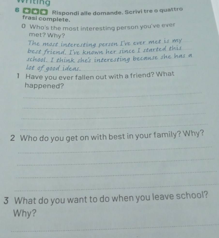 riting 
6 eo Rispondi alle domande. Scrivi tre o quattro 
frasi complete. 
0 Who’s the most interesting person you’ve ever 
_ 
met? Why? 
_ 
_ 
_ 
_ 
_ 
_ 
_ 
_ 
_ 
1 Have you ever fallen out with a friend? What 
_ 
happened? 
_ 
_ 
_ 
2 Who do you get on with best in your family? Why? 
_ 
_ 
_ 
_ 
3 What do you want to do when you leave school? 
Why? 
_