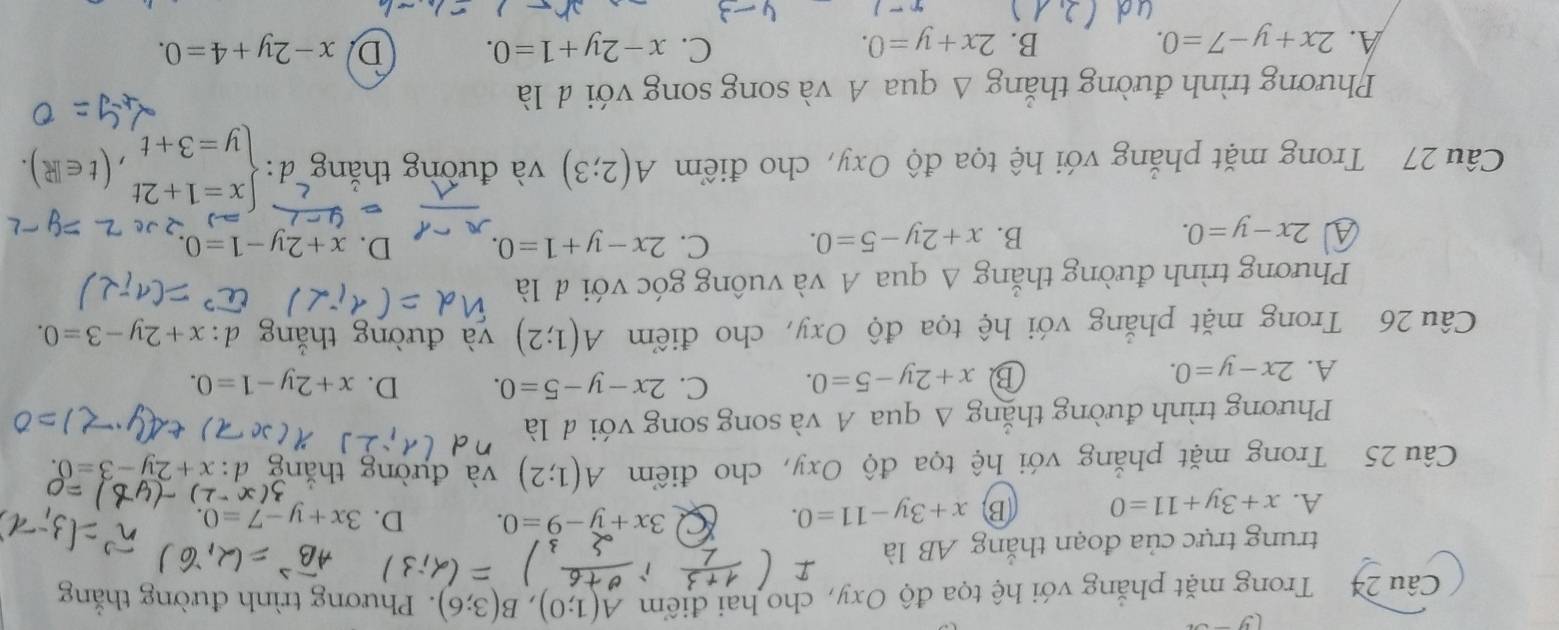 Trong mặt phẳng với hệ tọa độ Oxy, cho hai điểm A(1;0), B(3;6). Phương trình đường thắng

trung trực của đoạn thắng AB là
A. x+3y+11=0 B x+3y-11=0. Q 3x+y-9=0. D. 3x+y-7=0. 
Câu 25 Trong mặt phẳng với hệ tọa độ Oxy, cho điểm A(1;2) và đường thắn x+2y-3=0
Phương trình đường thắng Δ qua A và song song với đ là
A. 2x-y=0. x+2y-5=0. C. 2x-y-5=0. D. x+2y-1=0. 
B
Câu 26 Trong mặt phẳng với hệ tọa độ Oxy, cho điểm A(1;2) và đường
x+2y-3=0. 
Phương trình đường thắng A qua A và vuông góc với đ là
A 2x-y=0.
B. x+2y-5=0. C. 2x-y+1=0. D. x+2y-1=0. 
Câu 27 Trong mặt phẳng với hệ tọa độ Oxy, cho điểm A(2;3) và đường thăng · beginarrayl x=1+2t y=3+tendarray.  ,(t∈ R). 
Phương trình đường thắng Δ qua A và song song với đ là
C.
A. 2x+y-7=0. B. 2x+y=0. x-2y+1=0. D x-2y+4=0. 
()