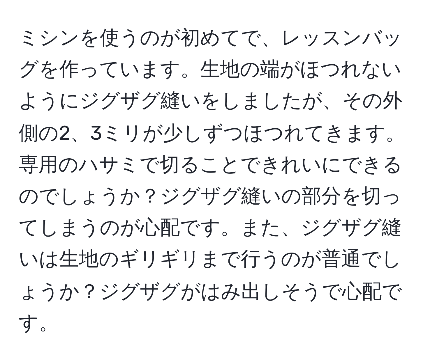 ミシンを使うのが初めてで、レッスンバッグを作っています。生地の端がほつれないようにジグザグ縫いをしましたが、その外側の2、3ミリが少しずつほつれてきます。専用のハサミで切ることできれいにできるのでしょうか？ジグザグ縫いの部分を切ってしまうのが心配です。また、ジグザグ縫いは生地のギリギリまで行うのが普通でしょうか？ジグザグがはみ出しそうで心配です。