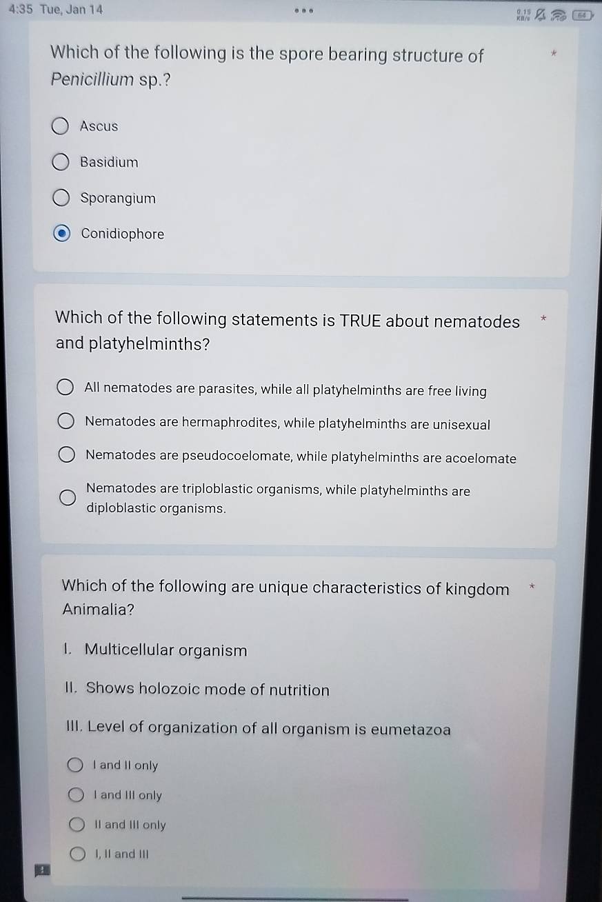 4:35 Tue, Jan 14
64
Which of the following is the spore bearing structure of
Penicillium sp.?
Ascus
Basidium
Sporangium
Conidiophore
Which of the following statements is TRUE about nematodes*
and platyhelminths?
All nematodes are parasites, while all platyhelminths are free living
Nematodes are hermaphrodites, while platyhelminths are unisexual
Nematodes are pseudocoelomate, while platyhelminths are acoelomate
Nematodes are triploblastic organisms, while platyhelminths are
diploblastic organisms.
Which of the following are unique characteristics of kingdom
Animalia?
I. Multicellular organism
II. Shows holozoic mode of nutrition
III. Level of organization of all organism is eumetazoa
I and II only
I and III only
II and III only
I, II and III