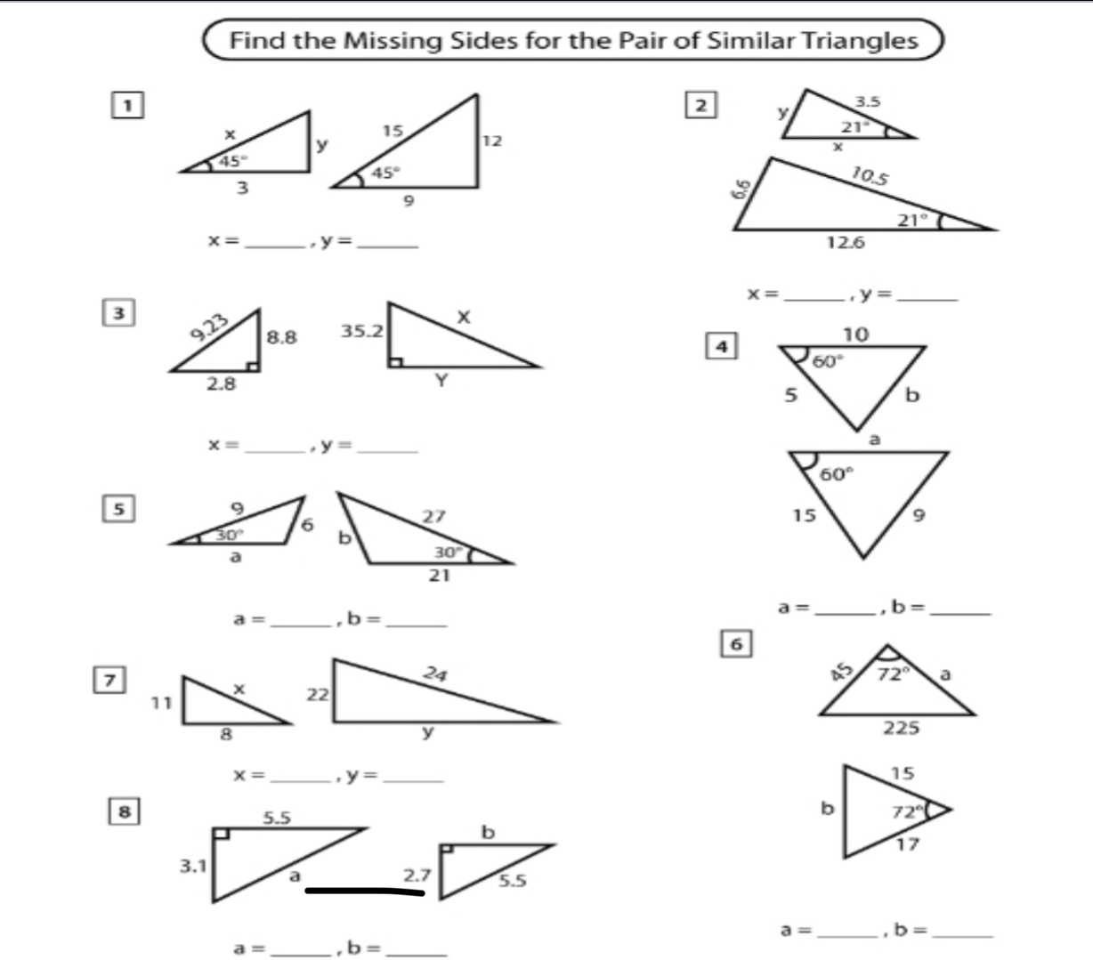 Find the Missing Sides for the Pair of Similar Triangles
1
2

x= _ y= _
x= _. y= _
3
 
4
x= _ . y= _
5
a= _I b= _ a= _ . b= _
6
7
x= _. y= _ 
8
5.5
b
3.1 a
2.7 5.5
a= _. b= _
a= _. b= _