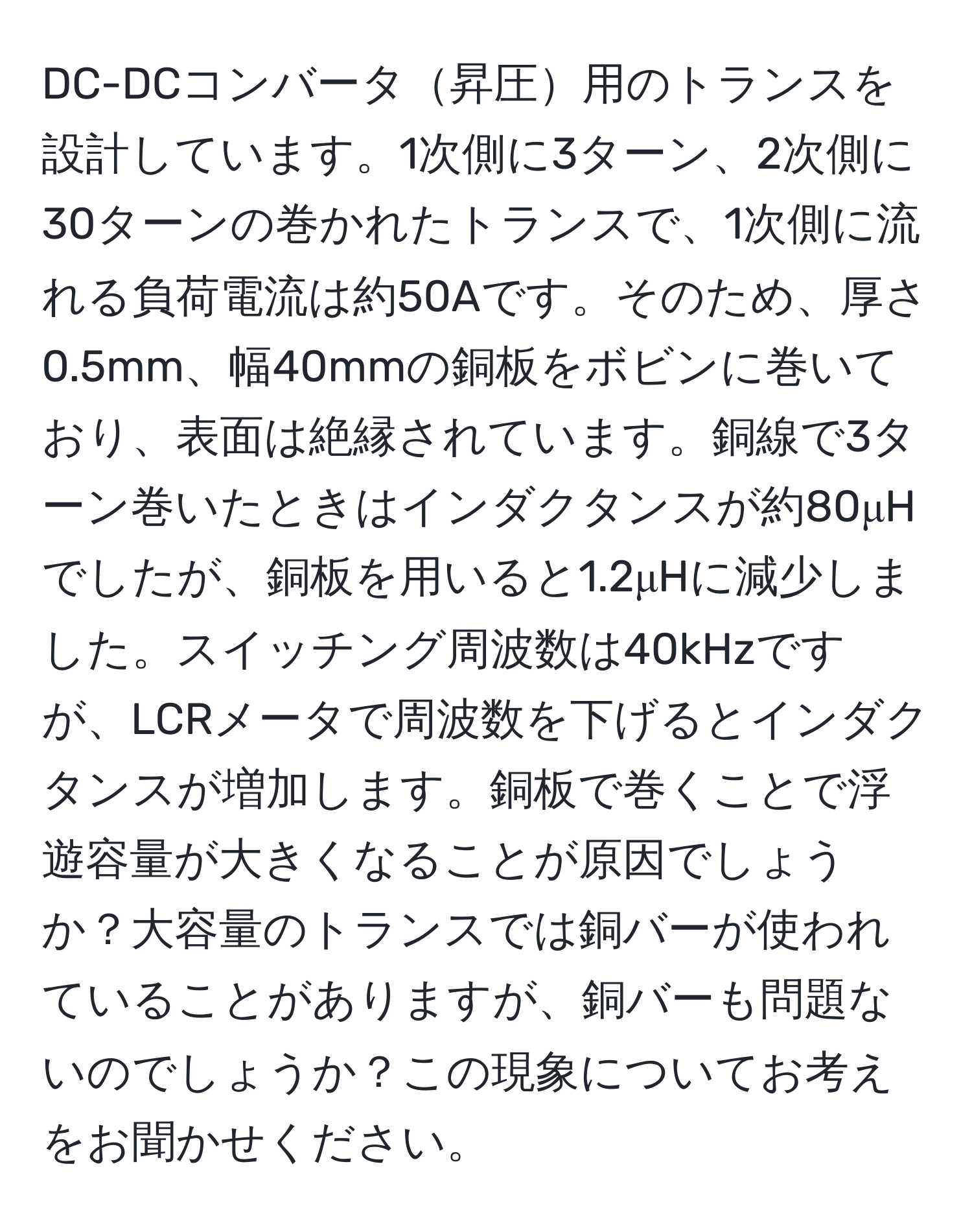 DC-DCコンバータ昇圧用のトランスを設計しています。1次側に3ターン、2次側に30ターンの巻かれたトランスで、1次側に流れる負荷電流は約50Aです。そのため、厚さ0.5mm、幅40mmの銅板をボビンに巻いており、表面は絶縁されています。銅線で3ターン巻いたときはインダクタンスが約80μHでしたが、銅板を用いると1.2μHに減少しました。スイッチング周波数は40kHzですが、LCRメータで周波数を下げるとインダクタンスが増加します。銅板で巻くことで浮遊容量が大きくなることが原因でしょうか？大容量のトランスでは銅バーが使われていることがありますが、銅バーも問題ないのでしょうか？この現象についてお考えをお聞かせください。