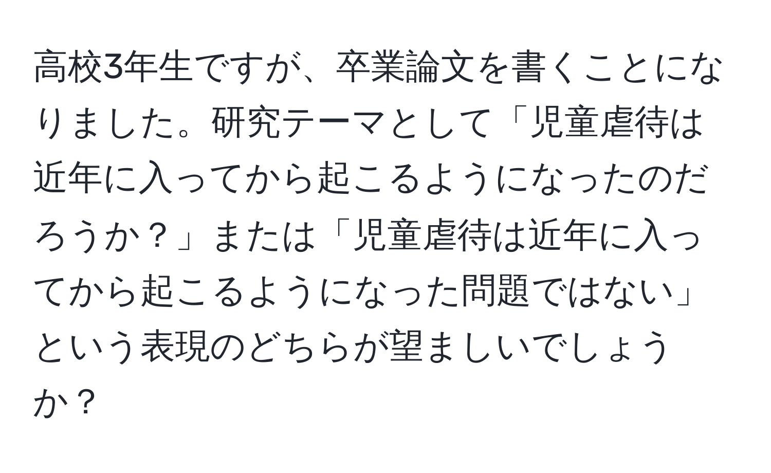 高校3年生ですが、卒業論文を書くことになりました。研究テーマとして「児童虐待は近年に入ってから起こるようになったのだろうか？」または「児童虐待は近年に入ってから起こるようになった問題ではない」という表現のどちらが望ましいでしょうか？