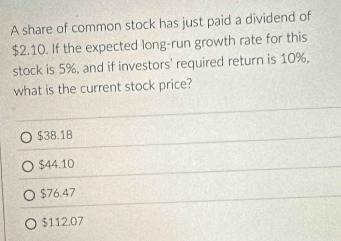 A share of common stock has just paid a dividend of
$2.10. If the expected long-run growth rate for this
stock is 5%, and if investors' required return is 10%,
what is the current stock price?
$38.18
$44.10
$76.47
$112.07