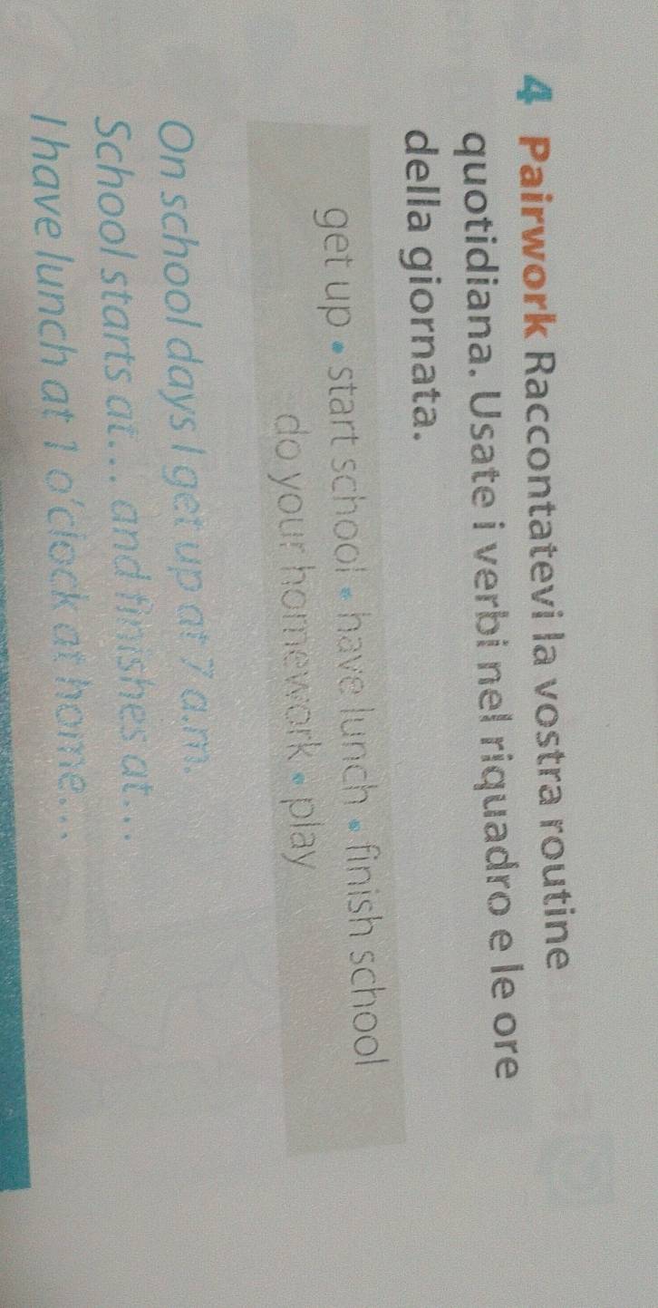 Pairwork Raccontatevi la vostra routine 
quotidiana. Usate i verbi nel riquadro e le ore 
della giornata. 
get up • start school - have lunch » finish school 
do your homework - play 
On school days I get up at 7 a.m. 
School starts at... and finishes at... 
I have lunch at 1 o’clock at home..
