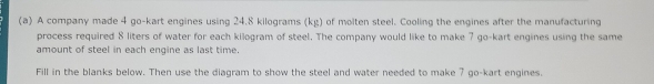 A company made 4 go-kart engines using 24.8 kilograms (kg) of molten steel. Cooling the engines after the manufacturing 
process required 8 liters of water for each kilogram of steel. The company would like to make 7 go-kart engines using the same 
amount of steel in each engine as last time. 
Fill in the blanks below. Then use the diagram to show the steel and water needed to make 7 go-kart engines.