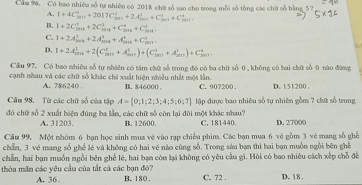 Có bao nhiêu số tự nhiên có 2018 chữ số sao cho trong mỗi số tổng các chữ số bằng 5?
A. 1+4C_(2017)^1+2017C_(2017)^2+2A_(2017)^2+C_(2017)^3+C_(2017)^4.
B. 1+2C_(2018)^2+2C_(2018)^3+C_(2018)^4+C_(2018)^5.
C. 1+2A_(2018)^2+2A_(2018)^3+A_(2018)^4+C_(2017)^5.
D. 1+2A_(2018)^2+2(C_(2017)^2+A_(2017)^2)+(C_(2017)^3+A_(2017)^3)+C_(2017)^4.
tc
Câu 97. Có bao nhiêu số tự nhiên có tám chữ số trong đó có ba chữ số 0 , không có hai chữ số 0 nào đứng
cạnh nhau và các chữ số khác chi xuất hiện nhiều nhất một lần.
A. 786240 . B. 846000 . C. 907200 . D. 151200 .
Câu 98. Từ các chữ số của tập A= 0;1;2;3;4;5;6;7 lập được bao nhiêu số tự nhiên gồm 7 chữ số trong
đó chữ số 2 xuất hiện đúng ba lần, các chữ số còn lại đôi một khác nhau?
A. 31203. B. 12600. C. 181440. D. 27000
Câu 99. Một nhóm 6 bạn học sinh mua vé vào rạp chiếu phim. Các bạn mua 6 vé gồm 3 vé mang số ghế
chẵn, 3 vé mang số ghế lẻ và không có hai vé nào cùng số. Trong sáu bạn thì hai bạn muốn ngồi bên ghế
chẵn, hai bạn muốn ngồi bên ghế lẻ, hai bạn còn lại không có yêu cầu gì. Hỏi có bao nhiêu cách xếp chỗ đề
thỏa mãn các yêu cầu của tất cả các bạn đó?
A. 36 . B. 180 . C. 72 . D. 18 .