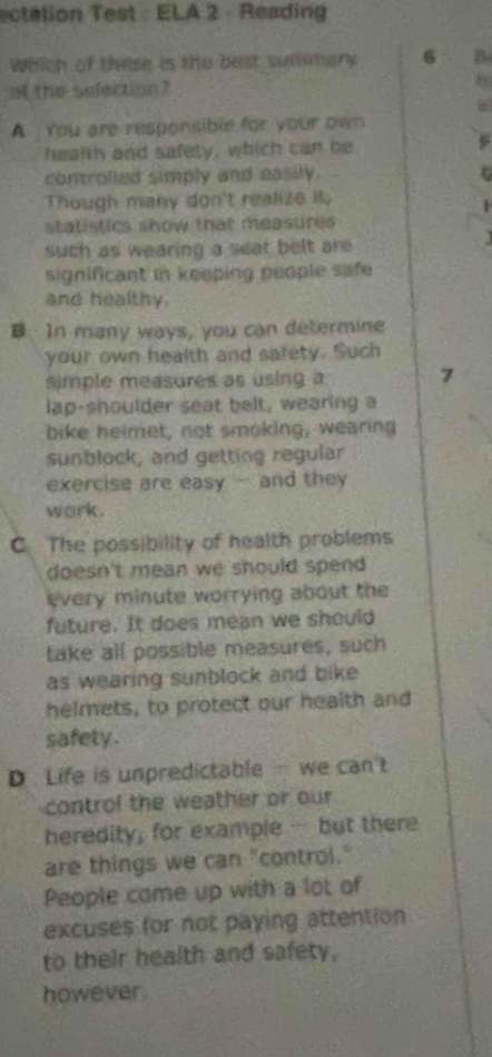 ectalion Test : ELA 2 · Reading
Which of these is the best summary 6 B
of the selection ?
b
A You are responsible for your own
health and safety, which can be
controlled simply and easily.
Though many don't realize it,
statistics show that measures 
such as wearing a seat belt are 
significant in keeping people safe 
and healthy.
B In many ways, you can determine
your own health and safety. Such
simple measures as using a 7
lap-shoulder seat belt, wearing a
bike helmet, not smoking, wearing
sunblock, and getting regular
exercise are easy - and they
work.
C. The possibility of health problems
doesn't mean we should spend 
every minute worrying about the 
future. It does mean we should
take all possible measures, such
as wearing sunblock and bike
helmets, to protect our health and
safety .
D Life is unpredictable we can't
control the weather or our
heredity, for example- but there
are things we can "control."
People come up with a lot of
excuses for not paying attention
to their health and safety.
however.