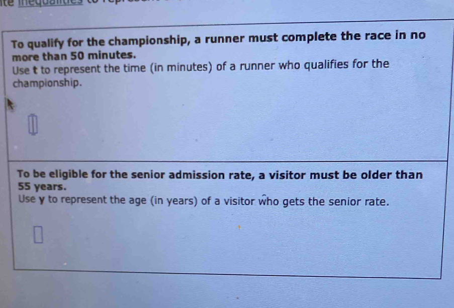 ite inéquali de 
To qualify for the championship, a runner must complete the race in no 
more than 50 minutes. 
Use t to represent the time (in minutes) of a runner who qualifies for the 
championship. 
To be eligible for the senior admission rate, a visitor must be older than
55 years. 
Use y to represent the age (in years) of a visitor who gets the senior rate.