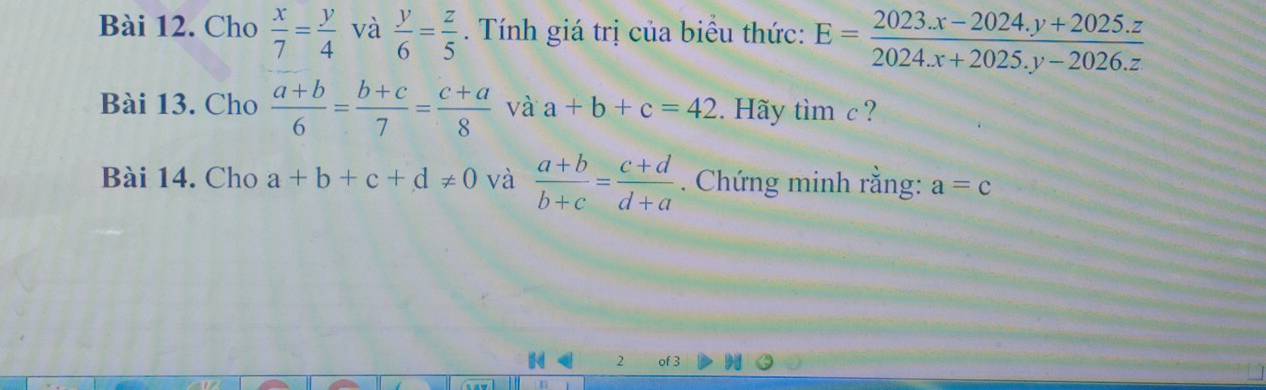 Cho  x/7 = y/4  và  y/6 = z/5 . Tính giá trị của biểu thức: E= (2023.x-2024.y+2025.z)/2024.x+2025.y-2026.z 
Bài 13. Cho  (a+b)/6 = (b+c)/7 = (c+a)/8  và a+b+c=42. Hãy timc ? 
Bài 14. Cho a+b+c+d!= 0 và  (a+b)/b+c = (c+d)/d+a . Chứng minh rằng: a=c
2 of 3