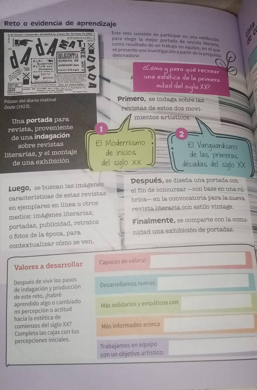 Reto o evidencía de aprendizaje
Este reto consiste en participar en una exhibición If
para elegir la mejor portada de revista literaría,
como resultado de un trabajo en equipo, en el que
se presente una investigación a partir de la pregunta
detonadora:
¿Cómo y para qué recrear
una estética de la primera
mitad del siglo XX?
Póster del diario matinal
Prímero, se indaga sobre las
Dada (1923). revistas de estos dos movi-
Una portada para
mientos artísticos.
revista, proveniente 1
de una índagación
2
sobre revistas El Modernismo
El Vanguardismo
literarias, y el montaje de inicios
de las primeras
de una exhibición del siglo xx décadas del siglo XX
Luego, se buscan las imágenes Después, se diseña una portada con
características de estas revistas el fin de concursar —con base en una rú-
brica— en la convocatoria para la nueva
en ejemplares en línea u otros
revista literaria con estilo vintage.
medios: imágenes literarias,
portadas, publicidad, retratos Finalmente, se comparte con 1a comu-
o fotos de la época, para nidad una exhibición de portadas.
contextualizar cómo se ven.
Valores a desarrollar Capaces de valorar
Después de vivir los pasos
de indagación y producción Desarrollamos nuevas
de este reto, ¿habré
aprendido algo o cambiado
mi percepción o actitud Más solidarios y empáticos con
hacia la estética de
comienzos del siglo XX? Más informados acerca
Completa las cajas con tus
percepciones iniciales.
Trabajamos en equipo
con un objetivo artístico: