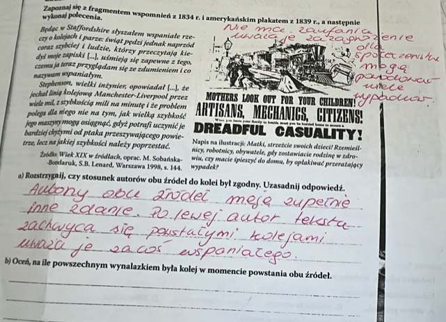 Zapoznaj się z fragmentem wspomnień z 1834 r. i amerykańskim plakatem z 1839 r., a następnie
wykonaj polecenia.
Będąc w Staffordshire slyszalem wspaniale rze-
czy o kolejach i parze: świąt pędzi jednak naprzód
coraz szybciej i ludzie, którzy przeczytają kie-
dyś moje zapiski [...], uśmieją się zapewne z tego,
czemu ja teraz przyglądam się ze zdumieniem i co
nazywam wspanialym.
Stephenson, wielki inżynier, opowiadal [...], że
jechal linią kolejową Manchester-Liverpool przez MOTHERS LOOK OUT FOR YOUR
wiele mil, z szybkością mili na minutę i że problem         n  
polega dla niego nie na tym, jak wielką szybkość ARTISAND,
jego maszyny mogą osiągnąć, gdyż potrafi uczynić je DREADFUL CASUAL
bardziej chyżymi od ptaka przeszywającego powie- Napis na ilustracji: Matki, strzeżcie swoich dzieci! Rzemieśl-
trze, lecz na jakiej szybkości należy poprzestać. nicy, robotnicy, obywatele, gdy zostawiacie rodzinę w zdro-
Żódkx Wiek XIX w źródłach, oprac. M. Sobańska- wiu, czy macie śpieszyć do domu, by oplakiwać przerażający
-Boodaruk, S.B. Lenard, Warszawa 1998, s. 144. wypadek?
_
a) Rozstrzygaij, czy stosunek autorów obu źródeł do kolei był zgodny. Uzasadnij odpowiedź.
_
_
_
_
b) Oceń, na île powszechnym wynalazkiem była kolej w momencie powstania obu źródeł.
_
_