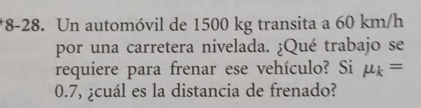 8-28. Un automóvil de 1500 kg transita a 60 km/h
por una carretera nivelada. ¿Qué trabajo se 
requiere para frenar ese vehículo? Si mu _k=
0.7, ¿cuál es la distancia de frenado?