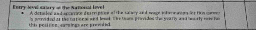 Entry level salary at the National level 
A detailed and accurate description of the salary and wage information for this career 
is provided at the national and level. The team provides the yearly and hourly rate for 
this position; earnings are provided.