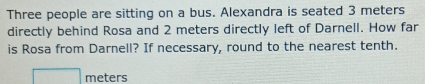 Three people are sitting on a bus. Alexandra is seated 3 meters
directly behind Rosa and 2 meters directly left of Darnell. How far 
is Rosa from Darnell? If necessary, round to the nearest tenth.
meters