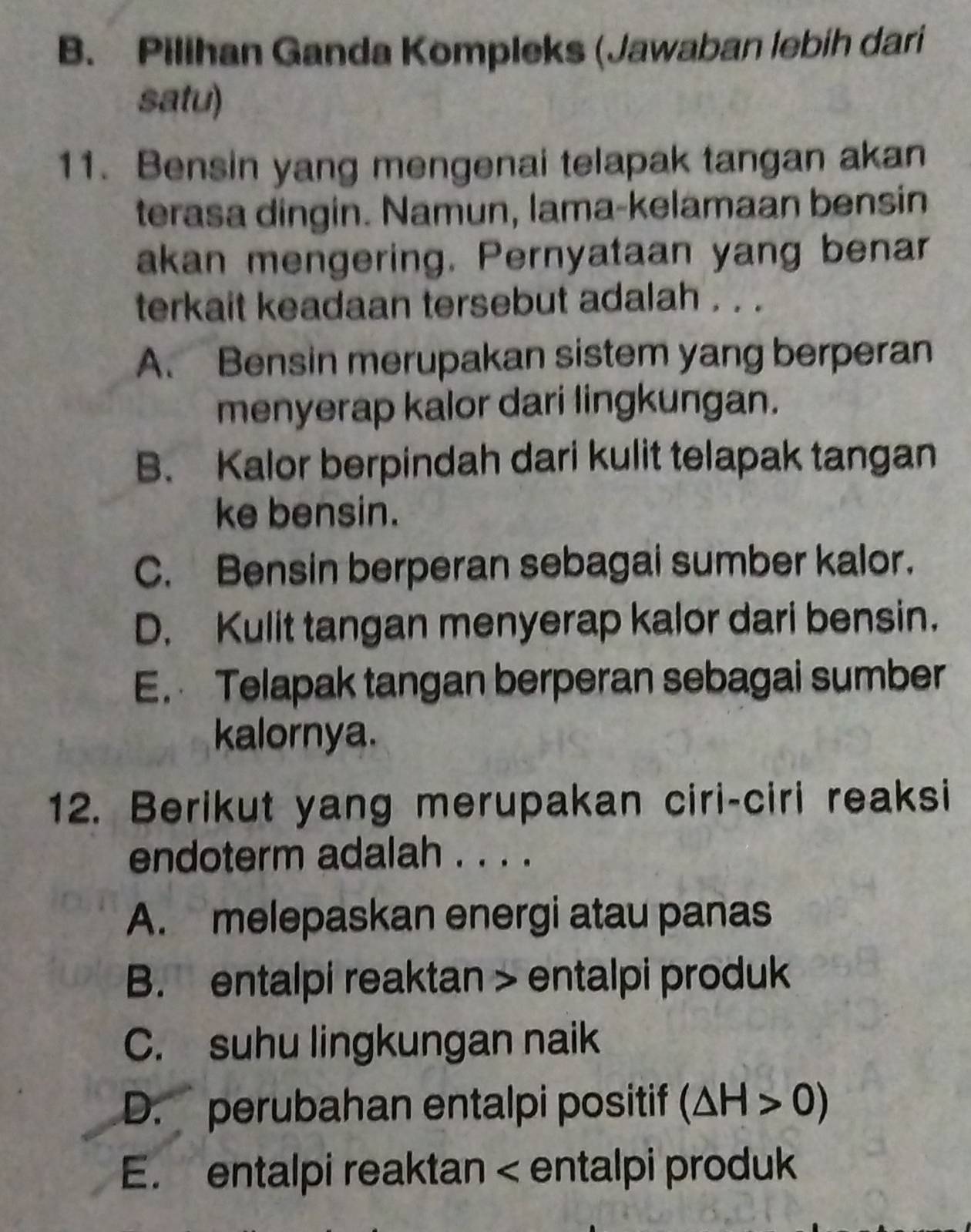 B. Pilihan Ganda Kompleks (Jawaban lebih dari
satu)
11. Bensin yang mengenai telapak tangan akan
terasa dingin. Namun, lama-kelamaan bensin
akan mengering. Pernyataan yang benar
terkait keadaan tersebut adalah . . .
A. Bensin merupakan sistem yang berperan
menyerap kalor dari lingkungan.
B. Kalor berpindah dari kulit telapak tangan
ke bensin.
C. Bensin berperan sebagai sumber kalor.
D. Kulit tangan menyerap kalor dari bensin.
E. Telapak tangan berperan sebagai sumber
kalornya.
12. Berikut yang merupakan ciri-ciri reaksi
endoterm adalah . . . .
A. melepaskan energi atau panas
B. entalpi reaktan > entalpi produk
C. suhu lingkungan naik
D. perubahan entalpi positif (△ H>0)
E. entalpi reaktan entalpi produk