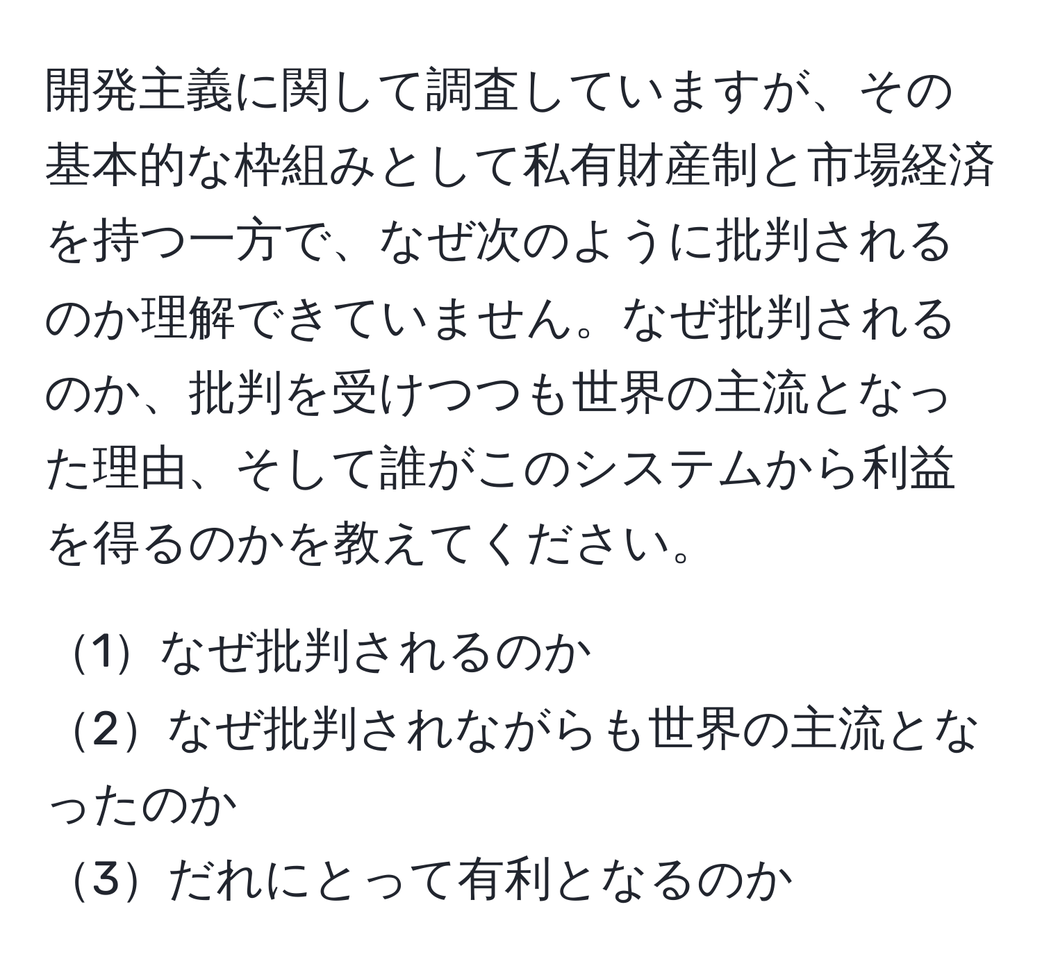 開発主義に関して調査していますが、その基本的な枠組みとして私有財産制と市場経済を持つ一方で、なぜ次のように批判されるのか理解できていません。なぜ批判されるのか、批判を受けつつも世界の主流となった理由、そして誰がこのシステムから利益を得るのかを教えてください。

1なぜ批判されるのか  
2なぜ批判されながらも世界の主流となったのか  
3だれにとって有利となるのか