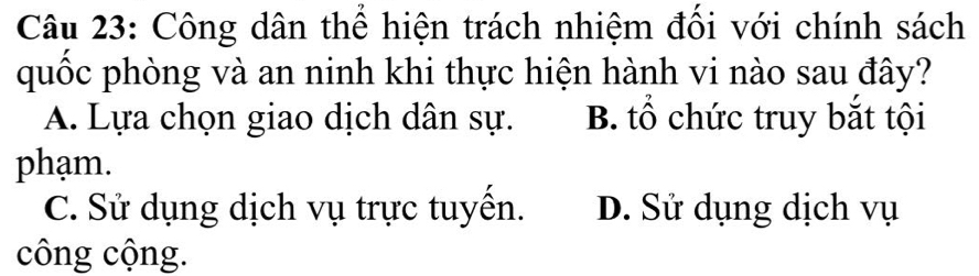 Công dân thể hiện trách nhiệm đối với chính sách
quốc phòng và an ninh khi thực hiện hành vi nào sau đây?
A. Lựa chọn giao dịch dân sự. B. tổ chức truy bắt tội
phạm.
C. Sử dụng dịch vụ trực tuyền. D. Sử dụng dịch vụ
công cộng.