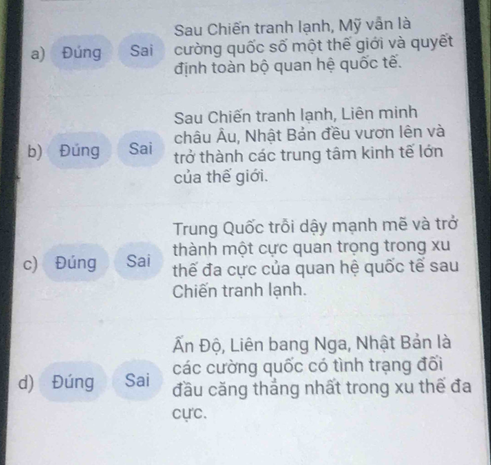 Sau Chiến tranh lạnh, Mỹ vẫn là
a) Đúng Sai cường quốc số một thế giới và quyết
định toàn bộ quan hệ quốc tế.
Sau Chiến tranh lạnh, Liên minh
châu Âu, Nhật Bản đều vươn lên và
b) Đúng Sai trở thành các trung tâm kinh tế lớn
của thế giới.
Trung Quốc trỗi dậy mạnh mẽ và trở
thành một cực quan trọng trong xu
c) Đúng Sai thế đa cực của quan hệ quốc tế sau
Chiến tranh lạnh.
Ấn Độ, Liên bang Nga, Nhật Bản là
các cường quốc có tình trạng đối
d) Đúng Sai đầu căng thẳng nhất trong xu thế đa
cực.