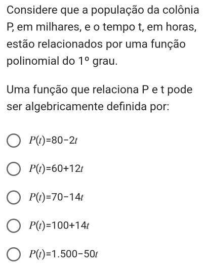 Considere que a população da colônia
P em milhares, e o tempo t, em horas,
restão relacionados por uma função
polinomial do 1°  18 au.
Uma função que relaciona P e t pode
ser algebricamente definida por:
P(t)=80-2t
P(t)=60+12t
P(t)=70-14t
P(t)=100+14t
P(t)=1.500-50t